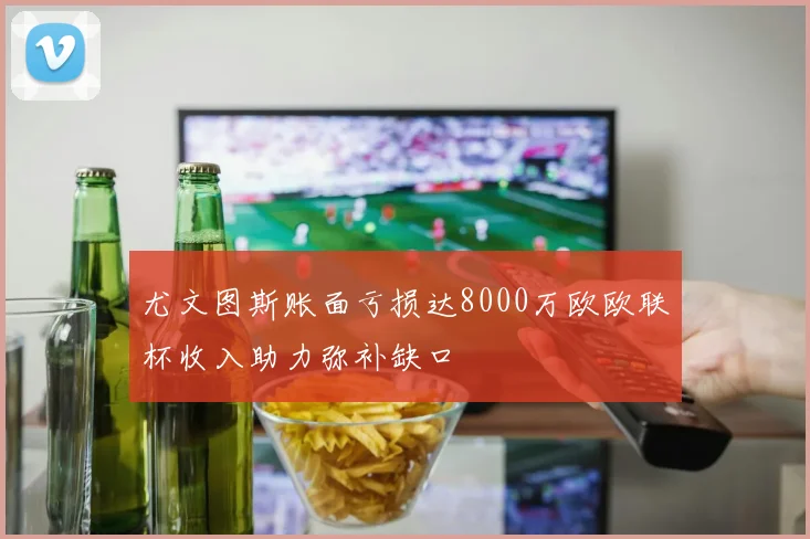 尤文图斯账面亏损达8000万欧欧联杯收入助力弥补缺口