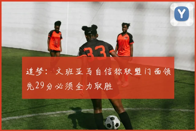 追梦：文班亚马自信称联盟门面领先29分必须全力取胜