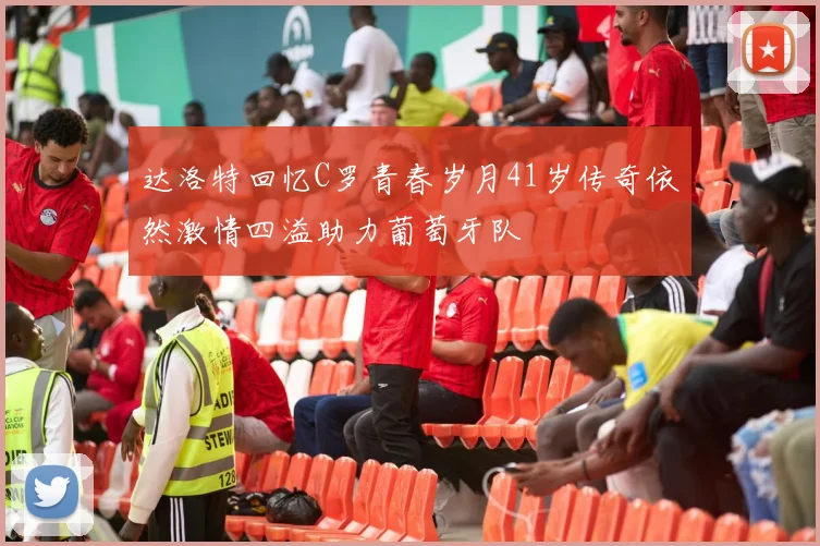 达洛特回忆C罗青春岁月41岁传奇依然激情四溢助力葡萄牙队