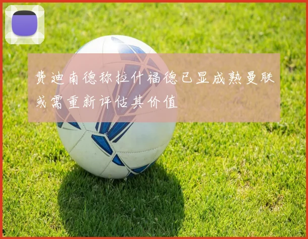 费迪南德称拉什福德已显成熟曼联或需重新评估其价值