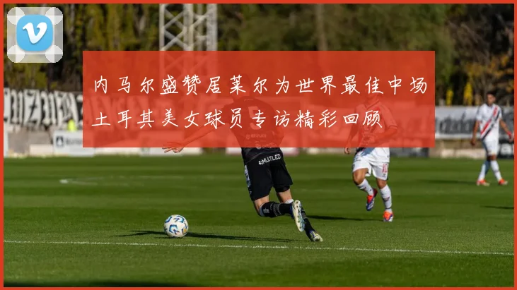 内马尔盛赞居莱尔为世界最佳中场土耳其美女球员专访精彩回顾
