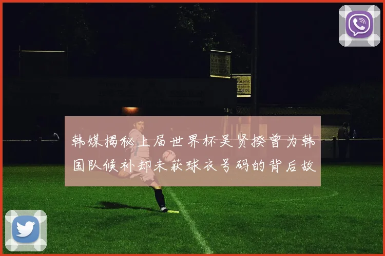 韩媒揭秘上届世界杯吴贤揆曾为韩国队候补却未获球衣号码的背后故事