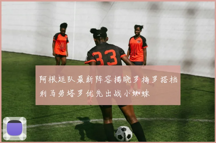 阿根廷队最新阵容揭晓罗梅罗搭档利马劳塔罗优先出战小蜘蛛