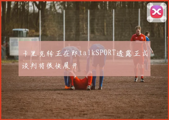 卡里克转正在即talkSPORT透露正式谈判将很快展开
