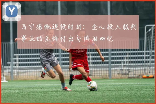 马宁感慨退役时刻：全心投入裁判事业的无悔付出与热泪回忆