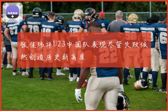 张佳玮评U23中国队表现尽管失败依然创造历史新高度