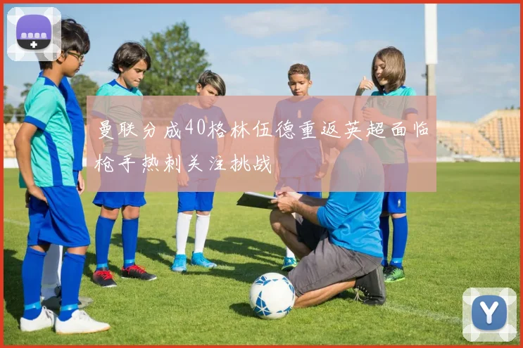 曼联分成40格林伍德重返英超面临枪手热刺关注挑战