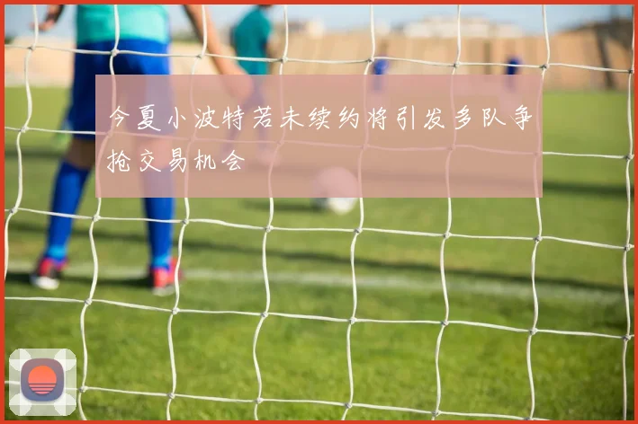 今夏小波特若未续约将引发多队争抢交易机会