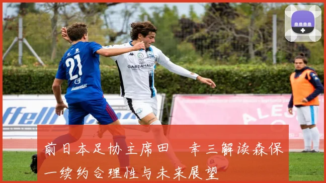 前日本足协主席田嶋幸三解读森保一续约合理性与未来展望