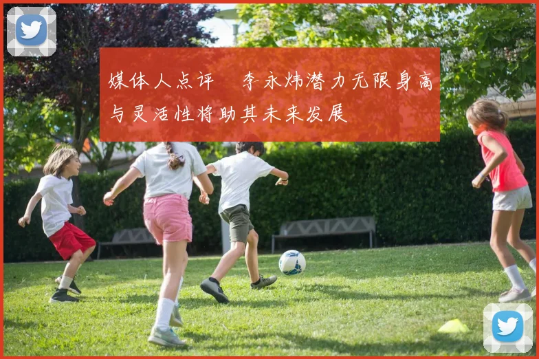 媒体人点评偰李永炜潜力无限身高与灵活性将助其未来发展