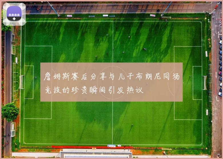 詹姆斯赛后分享与儿子布朗尼同场竞技的珍贵瞬间引发热议