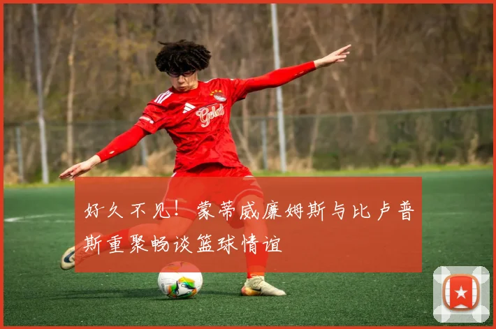 好久不见！蒙蒂威廉姆斯与比卢普斯重聚畅谈篮球情谊