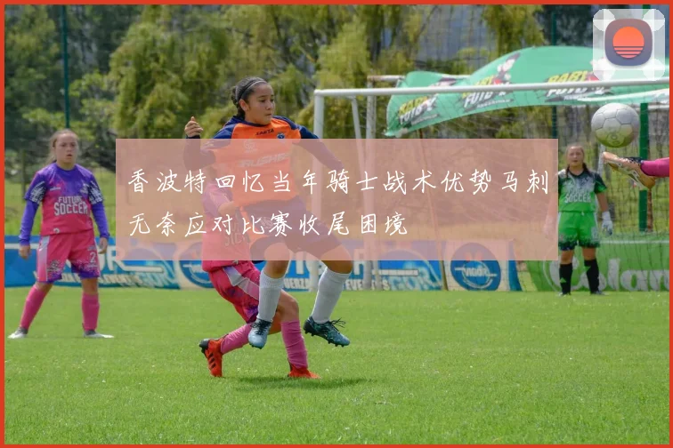 香波特回忆当年骑士战术优势马刺无奈应对比赛收尾困境