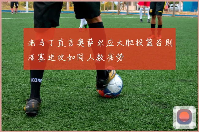 老马丁直言奥萨尔应大胆投篮否则活塞进攻如同人数劣势