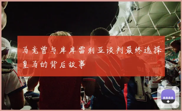马竞曾与库库雷利亚谈判最终选择皇马的背后故事