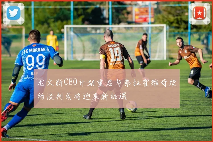 尤文新CEO计划重启与弗拉霍维奇续约谈判或将迎来新机遇