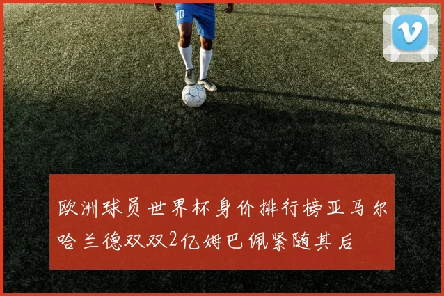 欧洲球员世界杯身价排行榜亚马尔哈兰德双双2亿姆巴佩紧随其后