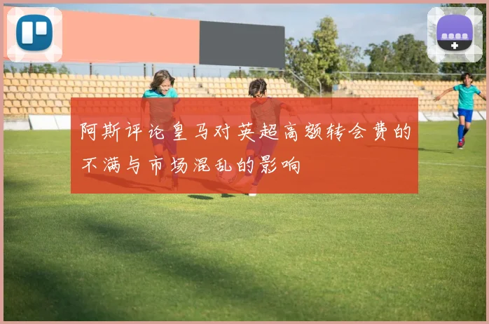 阿斯评论皇马对英超高额转会费的不满与市场混乱的影响
