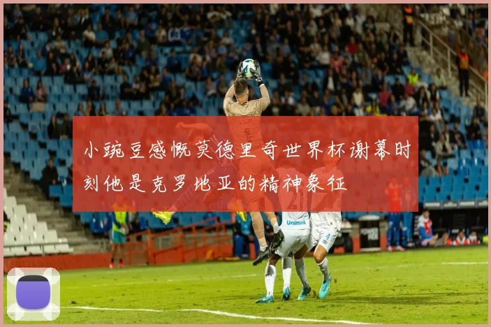 小豌豆感慨莫德里奇世界杯谢幕时刻他是克罗地亚的精神象征