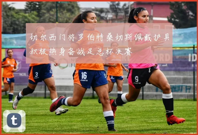 切尔西门将罗伯特桑切斯佩戴护具积极热身备战足总杯决赛