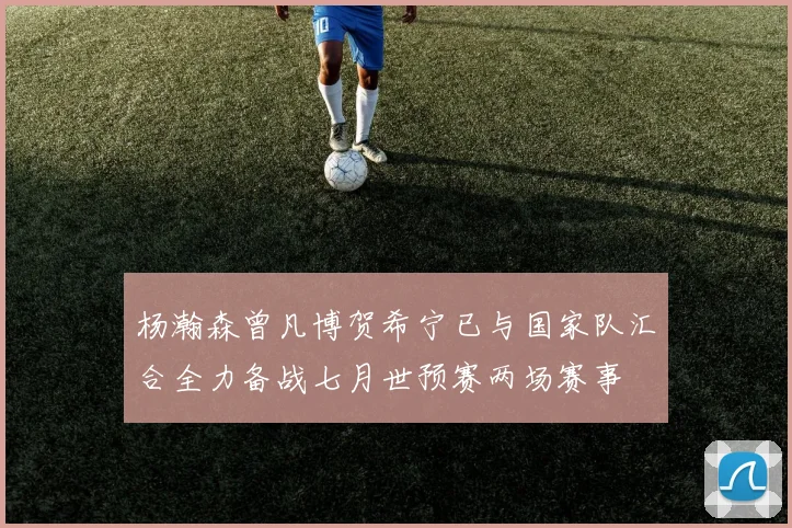 杨瀚森曾凡博贺希宁已与国家队汇合全力备战七月世预赛两场赛事